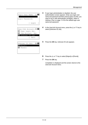 Page 37611-14
Management
3If user login administration is disabled, the user 
authentication screen appears.  Enter your login user 
name and password and then press [Login]. For this, you 
need to log in with administrator privileges. Refer to 
Adding a User on page 11-6  for the default login user 
name and password.
4In the User/Job Account menu, press the  U or  V key to 
select [Unknown ID Job].
5Press the OK  key. Unknown ID Job appears.
6Press the U or V key to select [Reject] or [Permit].
7Press the OK...