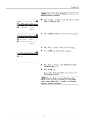 Page 37811-16
Management
NOTE: Refer to Character Entry Method on Appendix-5  for 
details on entering characters.
4In the User/Job Account menu, press the  U or  V key to 
select [Job Account. Set.].
5Press the OK  key. The Job Account. Set. menu appears.
6Press the U or V key to select [Job Accounting].
7Press the OK  key. Job Accounting appears.
8Press the U or V key to select [On]. To disable job 
accounting, select [Off].
9Press the OK  key.
Completed.  is displayed and the screen returns to the 
Job...