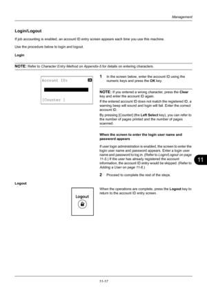 Page 37911
11-17
Management
Login/Logout
If job accounting is enabled, an account ID entry screen appears each time you use this machine. 
Use the procedure below to login and logout.
Login
NOTE: Refer to  Character Entry Method on Appendix-5  for details on entering characters.
1In the screen below, enter the account ID using the 
numeric keys and press the OK key.
NOTE: If you entered a wrong character, press the  Clear 
key and enter the account ID again. 
If the entered account ID does  not match the...