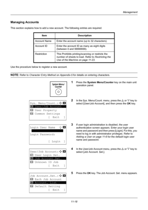 Page 38011-18
Management
Managing Accounts
This section explains how to add a new account. The following entries are required.
Use the procedure below to register a new account.
NOTE: Refer to Character Entry Method on Appendix-5  for details on entering characters.
1Press the System Menu/Counter key on the main unit 
operation panel.
2In the Sys. Menu/Count. menu, press the  U or V  key to 
select [User/Job Account], and then press the OK  key.
3If user login administration is disabled, the user 
authentication...