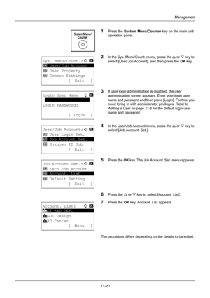 Page 38211-20
Management
1Press the System Menu/Counter key on the main unit 
operation panel.
2In the Sys. Menu/Count. menu, press the  U or V  key to 
select [User/Job Account], and then press the OK  key.
3If user login administration is disabled, the user 
authentication screen appears.  Enter your login user 
name and password and then press [Login]. For this, you 
need to log in with administrator privileges. Refer to 
Adding a User on page 11-6  for the default login user 
name and password.
4In the...