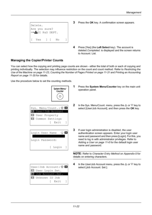 Page 38411-22
Management
3Press the OK key. A confirmation screen appears.
4Press [Yes] (the  Left Select key). The account is 
deleted. Completed.  is displayed and the screen returns 
to Account. List.
Managing the Copier /Printer Counts
You can select how the copying and printing page counts are  shown - either the total of both or each of copying and 
printing individually. The selection may influence re striction on the count and count method. Refer to Restricting the 
Use of the Machine on page 11-23,...