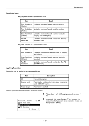 Page 38611-24
Management
Restriction Items‹ [Split] selected for  Copier/Printer Count
‹  [Total] selected for  Copier/Printer Count
Applying Restriction
Restriction can be applied in two modes as follows: 
Use the procedure below to select a restriction method.
1Follow steps 1 to 7 of Managing Accounts on page 11-
18 . 
2In Account. List, press the  U or  V key to select the 
account to which you want to set restriction of use, and 
then press the  OK key.
Item
Detail
Print Restriction 
(Copier) Limits the...