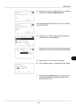 Page 38711
11-25
Management
3Press the Y or Z key to select the item to be restricted 
and then press [Edit] (the  Right Select key).
When selecting [Split] in Copy/Print Count, screen changes 
as shown in the left.
4Press the U  or V key to select the desired restriction 
method and then press the OK  key.
If you select [Counter Limit], enter the upper limit number 
of pages in the next screen, and then press the  OK key.
5Repeat step 3 to 4 to set items as necessary.
6Press the  OK key again. A confirmation...