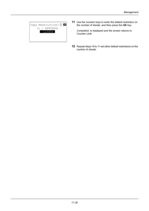 Page 39211-30
Management
11Use the numeric keys to enter the default restriction on 
the number of sheets, and then press the OK  key.
Completed.  is displayed and the screen returns to 
Counter Limit.
12Repeat steps 10 to 11 set othe r default restrictions on the 
number of sheets.
Copy Restriction:D  b 
    (1 - 9999999)
      
**123456*
Downloaded From ManualsPrinter.com Manuals 
