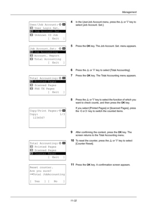 Page 39411-32
Management
4In the User/Job Account menu, press the U or  V key to 
select [Job Account. Set.].
5Press the OK  key. The Job Account. Set. menu appears.
6Press the U or V key to select [Total Accounting].
7Press the OK  key. The Total Accounting menu appears.
8Press the U or V key to select the function of which you 
want to check counts, and then press the  OK key.
If you select [Printed Pages]  or [Scanned Pages], press 
the  Y or  Z key to switch the counted items.
9After confirming the content,...