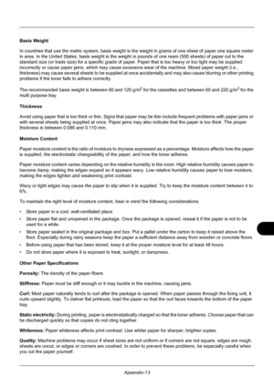 Page 413Appendix-13
Basis Weight
In countries that use the metric system, basis weight is the weight in grams of one sheet of paper one square meter 
in area. In the United States, basis weight is the weight  in pounds of one ream (500 sheets) of paper cut to the 
standard size (or trade size) for a specific grade of paper . Paper that is too heavy or too light may be supplied 
incorrectly or cause paper jams, which may cause excess ive wear of the machine. Mixed paper weight (i.e., 
thickness) may cause several...