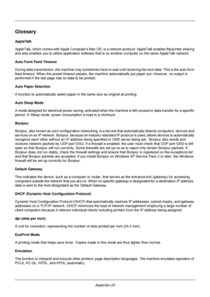 Page 422Appendix-22
Glossary
AppleTalk
AppleTalk, which comes with Apple Computers Mac OS, is a network protocol. AppleTalk enables file/printer sharing 
and also enables you to utiliz e application software that is on another co mputer on the same AppleTalk network. 
Auto Form Feed Timeout
During data transmission, the  machine may sometimes have to  wait until receiving the next data. This is the auto form 
feed timeout. When the preset timeout passes, the machine automatically put paper out. However, no...