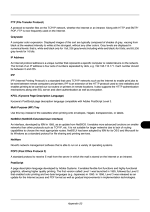 Page 423Appendix-23
FTP (File Transfer Protocol)
A protocol to transfer files on the TCP/IP network, whether the Internet or an intranet. Along with HTTP and SMTP/
POP, FTP is now frequently used on the Internet.
Grayscale
A computer color expression. Displayed images of this sort  are typically composed of shades of gray, varying from 
black at the weakest intensity to white at the strongest, without any other colors. Gray levels are displayed in 
numerical levels: that is,  white and black only for 1 bit; 256...