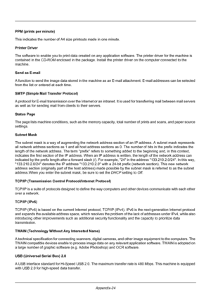 Page 424Appendix-24
PPM (prints per minute)
This indicates the number of A4 size printouts made in one minute. 
Printer Driver
The software to enable you to  print data created on any application softwar e. The printer driver for the machine is 
contained in the CD-ROM enclosed in the package. Insta ll the printer driver on the computer connected to the 
machine. 
Send as E-mail
A function to send the image data stored in the machine  as an E-mail attachment. E-mail addresses can be selected 
from the list or...