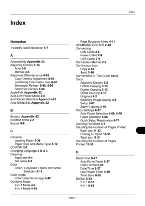 Page 427Index-1
Index
Index
Numerics
1-sided/2-sided Selection 5-7
A
Accessibility Appendix-22
Adjusting Density  5-13
Auto  3-8
Manual  3-8
Adjustment/Maintenance  8-95
Copy Density Adjustment  8-95
Correcting Fine Black Lines  8-97
Developer Refresh  8-98, 8-99
Send/Box Density  8-96
AppleTalk  Appendix-22
Auto Low Power Mode  2-8
Auto Paper Selection  Appendix-22
Auto Sleep  2-8, Appendix-22
B
Bonjour Appendix-22
Bundled Items  2-2
Buzzer  8-6
C
Cassette
Loading Paper  2-36
Paper Size and Media Type  8-12...