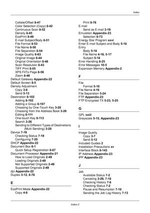 Page 428Index-2
IndexIndex
Collate/Offset 8-47
Color Selection (Copy)  8-42
Continuous Scan  8-52
Density  8-45
EcoPrint  8-49
E-mail Subject/Body  8-51
File Format  8-53
File Name  8-50
File Separation  8-54
Image Quality  8-63
Original Image  8-44
Original Orientation  8-48
Scan Resolution  8-43
TIFF Print  8-55
XPS FitTo Page  8-56
Zoom  8-46
Default Gateway  Appendix-22
Default Screen  8-5
Density Adjustment
Copy  3-8
Send  5-13
Destination 8-102
Adding  8-102
Adding a Group  8-107
Choosing by One-Touch Key...