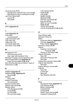 Page 429Index-3
Index
Job Accounting 11 - 1 5
Managing the Copier /Printer Counts 11 - 2 2
Restricting the Use of the Machine  11 - 2 3
Job Finish Notice  5-21
Copy  4-14
Send  5-21
K
KPDL  Appendix-23
L
Label Appendix-16
LAN Cable
Connecting  2-5
Legal Information  xxii
Login 3-2, 11-5
Logout  3-2, 11-5
Low Power Mode  2-8
Low Power Timer  8-39
M
Management 11 - 1
Job Accounting  11 - 1 5
User Login Administration  11-2
Monotype Imaging Li cense Agreement xxv
Multi Purpose (MP) Tray Appendix-23 Paper Size and...