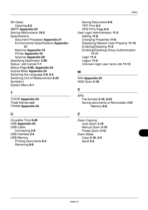 Page 431Index-5
Index
Slit GlassCleaning  9-2
SMTP  Appendix-24
Solving Malfunctions  10-2
Specifications Document Processor  Appendix-21
Environmental Specifications  Appendix-
21
Machine  Appendix-18
Printer  Appendix-19
Scanner  Appendix-20
Specifying Destination  3-26
Status / Job Cancel  7-1
Status Page  8-90, Appendix-24
Subnet Mask  Appendix-24
Switching the Language  2-9, 8-3
Switching Unit of Measurement 8-24
Symbols  i
System Menu  8-1
T
TCP/IP Appendix-24
Trade Names  xxii
TWAIN  Appendix-24
U...