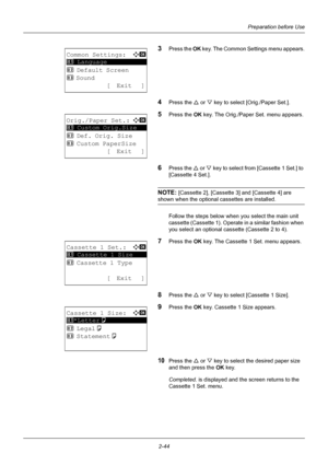 Page 80Preparation before Use
2-44
3Press the  OK key. The Common Settings menu appears.
4Press the U  or V key to select [Orig./Paper Set.].
5Press the OK  key. The Orig./Paper Set. menu appears.
6Press the U or  V key to select from  [Cassette 1 Set.] to 
[Cassette 4 Set.]. 
NOTE: [Cassette 2], [Cassette 3] and [Cassette 4] are 
shown when the optional cassettes are installed.
Follow the steps below when  you select the main unit 
cassette (Cassette 1). Operate in a similar fashion when 
you select an...