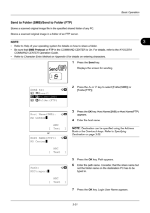 Page 1073
3-21
Basic Operation
Send to Folder (SMB)/Send to Folder (FTP)
Stores a scanned original image file in the specified shared folder of any PC.
Stores a scanned original image in a folder of an FTP server.
NOTE: 
• Refer to Help of your operating system for details on how to share a folder.
• Be sure that  SMB Protocol or FTP  in the COMMAND CENTER is  On. For details, refer to the  KYOCERA 
COMMAND CENTER Operation Guide .
• Refer to Character Entry Method on Appendix-5  for details on entering...