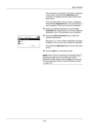 Page 1103-24
Basic Operation
If the connection is successful, Connected. is displayed 
on the screen. Press [OK] (the  Right Select key). 
Completed.  is displayed and the screen returns to the 
basic screen.
If the connection failed,  Cannot connect. is displayed. 
Press [OK] (the  Right Select key). The screen shown in 
step 3 reappears. Check and re-enter the destination.
13If there are additional destinations, press the  Add 
Destination  key. Repeat steps 2 to 12 to enter additional 
destinations. Up to 100...