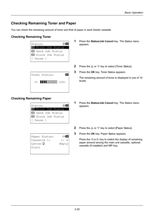 Page 1163-30
Basic Operation
Checking Remaining Toner and Paper
You can check the remaining amount of toner and that of paper in each feeder cassette.
Checking Remaining Toner 
1
Press the Status/Job Cancel key. The Status menu 
appears. 
2Press the U  or V key to select [Toner Status].
3Press the OK  key. Toner Status appears.
The remaining amount of toner is displayed in one of 10 
levels.
Checking Remaining Paper 1
Press the Status/Job Cancel key. The Status menu 
appears.
2Press the U  or V key to select...