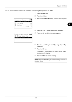 Page 1234
4-7
Copying Functions
Use the procedure below to select the orientation when placing the originals on the platen.
1Press the Copy key.
2Place the original.
3Press the Function Menu  key. Function Menu appears.
4Press the U or V key to select [Orig.Orientation].
5Press the OK  key. Orig.Orientation appears.
6Press the U or V key to select [Top  Edge Top] or [Top 
Edge Left].
7Press the OK  key.
Completed.  is displayed and the screen returns to the 
basic screen for copying.
8Press the Start  key to...
