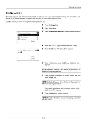 Page 1324-16
Copying Functions
File Name Entry
Names a copy job. Add other information such as date and time or job number as necessary. You can check a job 
history or job status using the job name, da te and time, or job number specified here.
Use the procedure below to assign a name to your copy job.
1Press the Copy  key.
2Place the original.
3Press the Function Menu  key. Function Menu appears.
4Press the U or V key to select [File Name Entry].
5Press the OK  key. File Name Entry appears.
6Enter the file...