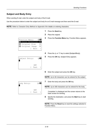 Page 1525-18
Sending Functions
Subject and Body Entry
When sending E-mail, enter the subject and body of the E-mail.
Use the procedure below to enter the subject and body for an E-mail message and then send the E-mail.
NOTE: Refer to Character Entry Me thod on Appendix-5  for details on entering characters.
1Press the Send key.
2Place the original.
3Press the Function Menu  key. Function Menu appears.
4Press the U or V key to select [Subject/Body].
5Press the OK  key. Subject Entry appears.
6Enter the subject...