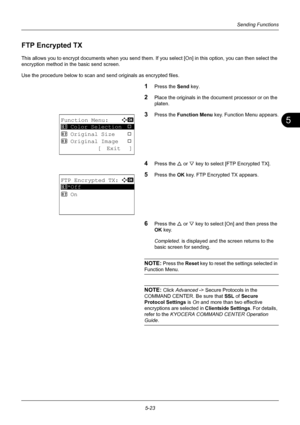 Page 1575
5-23
Sending Functions
FTP Encrypted TX
This allows you to encrypt documents when you send them. If you select [On] in this option, you can then select the 
encryption method in the basic send screen. 
Use the procedure below to scan and  send originals as encrypted files.
1Press the Send key.
2Place the originals in the document processor or on the 
platen.
3Press the Function Menu  key. Function Menu appears.
4Press the U or V key to select [ FTP Encrypted TX].
5Press the OK key. FTP Encrypted TX...