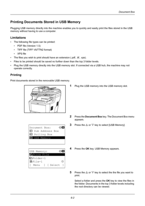 Page 1626-2
Document Box
Printing Documents Stored in USB Memory
Plugging USB memory directly into the machine enables you to quickly and easily print th e files stored in the USB 
memory without having to use a computer.
Limitations
• The following file  types can be printed:
• PDF file (Version 1.5)
• TIFF file (TIFF V6/TTN2 format)
• XPS file
• The files you wish to print should  have an extension (.pdf, .tif, .xps).
• Files to be printed should be saved no further down than the top 3 folder levels.
• Plug...