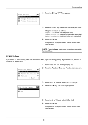 Page 1646-4
Document Box
4Press the OK key. TIFF Print appears.
5Press the U or V  key to select the the desire print mode.
The print modes are as follows:
Paper Size  (scaled to fit the paper size)
Image Resolution  (matched to the image resolution)
Print Resolution  (matched to the print resolution)
6Press the OK key.
Completed.  is displayed and the screen returns to the 
basic screen.
NOTE: Press the  Reset key to reset the settings selected in 
Function Menu.
XPS FitTo Page
If you select On in this setting,...