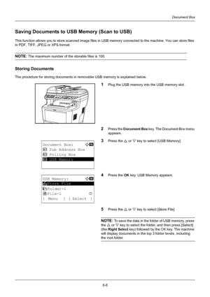 Page 1666-6
Document Box
Saving Documents to USB Memory (Scan to USB)
This function allows you to store sc anned image files in USB memory connected to the machine. You can store files 
in PDF, TIFF, JPEG  or XPS format.
NOTE: The maximum number of the storable files is 100.
Storing Documents
The procedure for storing documents in re movable USB memory is explained below.
1Plug the USB memory into the USB memory slot .
2Press the Document Box key. The Document Box menu 
appears.
3Press the U  or V key to select...