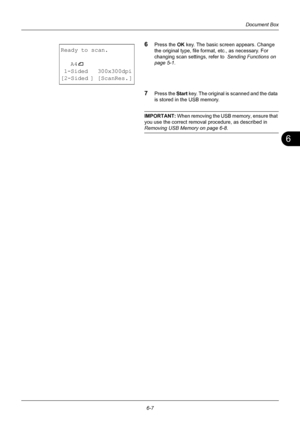 Page 1676
6-7
Document Box
6Press the OK key. The basic screen appears. Change 
the original type, file format, etc., as necessary. For 
changing scan settings, refer to   Sending Functions on 
page 5-1 .
7Press the  Start key. The original is scanned and the data 
is stored in the USB memory.
IMPORTANT:  When removing the USB memory, ensure that 
you use the correct removal procedure, as described in 
Removing USB Memory on page 6-8 .
Ready to scan.
A4
q
 1-Sided   300x300dpi
[2-Sided ] [ScanRes. ]
Downloaded...