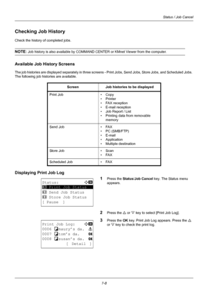 Page 1767-8
Status / Job Cancel
Checking Job History
Check the history of completed jobs.
NOTE: Job history is also available by COMMAND CENTER or KMnet Viewer from the computer.
Available Job History Screens
The job histories are displayed separately in three screens - Print Jobs, Send Jobs, Store Jobs, and Scheduled Jobs. 
The following job histories are available.
Displaying Print Job Log
1
Press the Status/Job Cancel key. The Status menu 
appears.
2Press the U  or V key to select [Print Job Log].
3Press the...