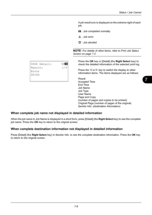 Page 1777
7-9
Status / Job Cancel
A job result icon is displayed on the extreme right of each 
job.
u   : Job completed normally
v    : Job error
t    : Job aborted
NOTE: For details of other items, refer to  Print Job Status 
Screen on page 7-2.
Press the OK  key or [Detail] (the  Right Select key) to 
check the detailed information of the selected print log.
Press the Y or  Z key to switch the display to other 
information items. The items displayed are as follows:
Result
Accepted Time
End Time
Job Name
Job...