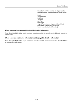 Page 1807-12
Status / Job Cancel
Press the Y or Z key to switch the display to other 
information items. The items displayed are as follows:
Result
Accepted Time
End Time
Job Name
Job Type
User Name
Original Pages (number of pages of the original)
Color/B & W (color mode of the original)
Sender Info. (destination information)
When complete job name not disp layed in detailed information
Press [Detail] (the Right Select key) in Job Name to see the complete job name. Press the OK  key to return to the 
original...