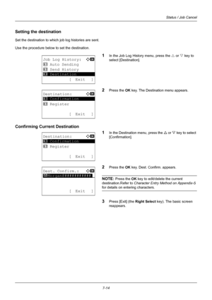 Page 1827-14
Status / Job Cancel
Setting the destination
Set the destination to which job log histories are sent. 
Use the procedure below to set the destination.
1In the Job Log History menu, press the  U or  V key to 
select [Destination].
2Press the OK  key. The Destination menu appears.
Confirming Current Destination
1
In the Destination menu, press the U or  V key to select 
[Confirmation].
2Press the OK  key. Dest. Confirm. appears.
NOTE: Press the OK key to edit/delete the current 
destination.Refer to...