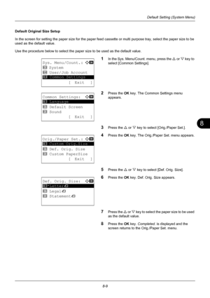 Page 1978
8-9
Default Setting (System Menu)
Default Original Size Setup
In the screen for setting the paper size for the paper feed cassette or multi purpose tray, select the paper size to be 
used as the default value.
Use the procedure below to select the paper size to be used as the default value.
1In the Sys. Menu/Count. menu, press the U or V  key to 
select [Common Settings].
2Press the OK  key. The Common Settings menu 
appears.
3Press the U  or V key to select [Orig./Paper Set.].
4Press the OK  key. The...