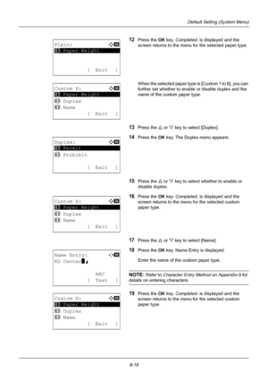 Page 2068-18
Default Setting (System Menu)
12Press the OK key. Completed.  is displayed and the 
screen returns to the menu for the selected paper type.
When the selected paper type is [Custom 1 to 8], you can 
further set whether to enable or disable duplex and the 
name of the custom paper type.
13Press the U  or V key to select [Duplex].
14Press the OK  key. The Duplex menu appears.
15Press the U or V key to select whether to enable or 
disable duplex.
16Press the OK  key. Completed.  is displayed and the...