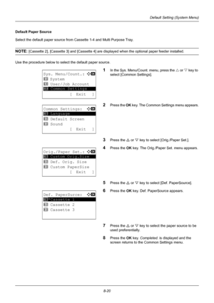 Page 2088-20
Default Setting (System Menu)
Default Paper Source
Select the default paper source from Cassette 1-4 and Multi Purpose Tray.
NOTE: [Cassette 2], [Cassette 3] and [Cassette 4] are displayed when the optional paper feeder installed.
Use the procedure below to select the default paper source.
1In the Sys. Menu/Count. menu, press the  U or V  key to 
select [Common Settings].
2Press the  OK key. The Common Settings menu appears.
3Press the U  or V key to select [Orig./Paper Set.].
4Press the OK  key....