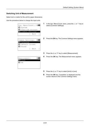 Page 2128-24
Default Setting (System Menu)
Switching Unit of Measurement 
Select inch or metric for the unit for paper dimensions.
Use the procedure below to change the input units.
1In the Sys. Menu/Count. menu, press the U or V  key to 
select [Common Settings].
2Press the  OK key. The Common Settings menu appears. 
3Press the U  or V key to select [Measurement]. 
4Press the OK  key. The Measurement menu appears. 
5Press the U or V key to select [inch] or [mm]. 
6Press the OK  key. Completed.  is displayed and...