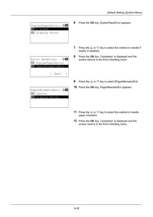 Page 2148-26
Default Setting (System Menu)
6Press the OK key. DuplexPaperError appears.
7Press the U or V key to select the method to handle if 
duplex is disabled.
8Press the OK  key. Completed.  is displayed and the 
screen returns to the Error Handling menu.
9Press the U  or V key to select [PagerMismatchErr].
10Press the OK  key. PagerMismatchErr appears.
11Press the U or V key to select the method to handle 
paper mismatch.
12Press the OK  key. Completed.  is displayed and the 
screen returns to the Error...