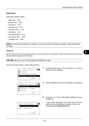 Page 2158
8-27
Default Setting (System Menu)
Date/Timer 
Date/Timer settings include:
• Date/Time …8-27
• Date Format …8-29
• Time Zone …8-30
• Summer Time …8-31
• Auto Error Clear …8-32
• Auto Sleep …8-34
• Auto Panel Reset …8-37
• Low Power Timer …8-39
• Unusable Time …8-40
NOTE: If user login administration is enabled, you can only change the settings by logging in with administrator 
privileges.
Date/Time
Set the date and time for the location where you use the machine. If you perform Send as E-mail, the...