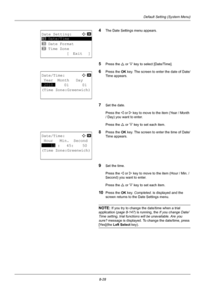 Page 2168-28
Default Setting (System Menu)
4The Date Settings menu appears.
5Press the U or V key to select [Date/Time].
6Press the OK  key. The screen to enter the date of Date/
Time appears.
7Set the date.
Press the Y or  Z key to move to the item (Year / Month 
/ Day) you want to enter.
Press the U  or V key to set each item.
8Press the OK  key. The screen to enter the time of Date/
Time appears.
9Set the time.
Press the Y or  Z key to move to the item (Hour / Min. / 
Second) you want to enter.
Press the U...