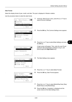 Page 2178
8-29
Default Setting (System Menu)
Date Format
Select the display format of year, month, and date. The year is displayed in Western notation.
Use the procedure below to select the date format.
1In the Sys. Menu/Count. menu, press the U or V  key to 
select [Common Settings].
2Press the  OK key. The Common Settings menu appears.
3Press the  U or V  key to select [Date Setting], and press 
the  OK key.
A login screen will appear. Then , enter the user ID and 
password with administrator  privileges to...