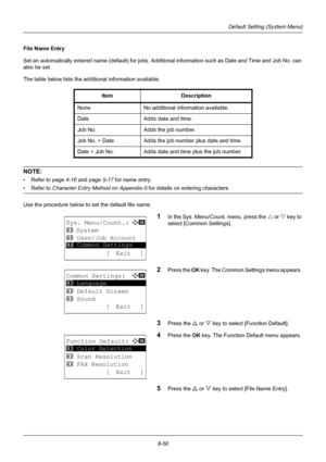 Page 2388-50
Default Setting (System Menu)
File Name Entry
Set an automatically entered name (default) for jobs. Additional information such as Date and Time and Job No. can 
also be set. 
The table below lists the additional information available. 
NOTE: 
• Refer to page 4-16  and page 5-17  for name entry.
• Refer to Character Entry Method on Appendix-5  for details on entering characters.
Use the procedure below to set the default file name.
1In the Sys. Menu/Count. menu, press the  U or V  key to 
select...