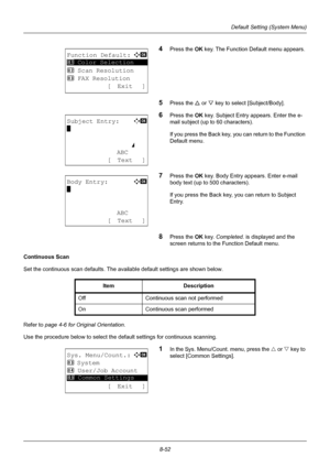 Page 2408-52
Default Setting (System Menu)
4Press the OK key. The Function Default menu appears. 
5Press the U  or V key to select [Subject/Body]. 
6Press the OK  key. Subject Entry appears. Enter the e-
mail subject (up to 60 characters). 
If you press the Back key, you can return to the Function 
Default menu. 
7Press the OK  key. Body Entry appears. Enter e-mail 
body text (up to 500 characters). 
If you press the Back key, you can return to Subject 
Entry. 
8Press the OK  key. Completed.  is displayed and...