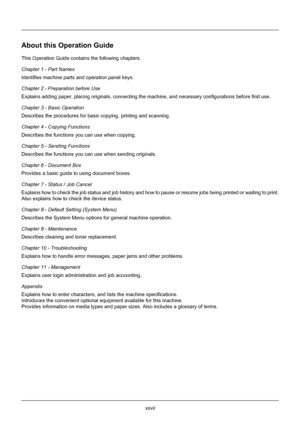 Page 29xxvii
About this Operation Guide
This Operation Guide contains the following chapters.
Chapter 1 - Part Names
Identifies machine parts and operation panel keys.
Chapter 2 - Preparation before Use
Explains adding paper, placing originals, connecting the machine, and necess ary configurations before first use.
Chapter 3 - Basic Operation
Describes the procedures for basic  copying, printing and scanning.
Chapter 4 - Copying Functions
Describes the functions  you can use when copying.
Chapter 5 - Sending...