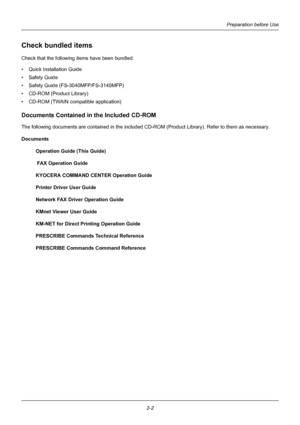 Page 38Preparation before Use
2-2
Check bundled items
Check that the following items have been bundled.
• Quick Installation Guide
•Safety Guide
• Safety Guide (FS-3040MFP/FS-3140MFP)
• CD-ROM (Product Library)
• CD-ROM (TWAIN compatible application)
Documents Contained in the Included CD-ROM
The following documents are contained in the included CD-ROM (Product Library). Refer to them as necessary.
Documents Operation Guide (This Guide) 
 FAX Operation Guide
KYOCERA COMMAND CENTER Operation Guide
Printer Driver...