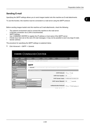 Page 652
Preparation before Use
2-29
Sending E-mail
Specifying the SMTP settings allows  you to send images loaded onto this machine as E-mail attachments. 
To use this function, this machine must be conn ected to a mail server using the SMTP protocol. 
Before sending images loaded onto this machine as E-mail attachments, check the following:
• The network environment used to connect this machine to the mail server A full-time connection via a LAN is recommended.
• SMTP Settings Use COMMAND CENTER to register...