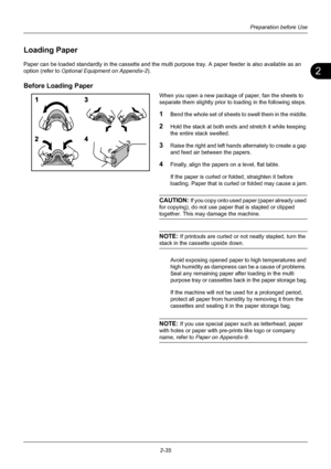 Page 712
Preparation before Use
2-35
Loading Paper
Paper can be loaded standardly in the cassette and the mult i purpose tray. A paper feeder is also available as an 
option (refer to  Optional Equipment on Appendix-2).
Before Loading Paper
When you open a new package of paper, fan the sheets to 
separate them slightly prior to loading in the following steps.
1Bend the whole set of sheets to swell them in the middle.
2Hold the stack at both ends and stretch it while keeping 
the entire stack swelled.
3Raise the...