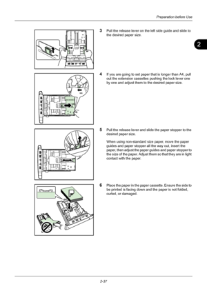 Page 732
Preparation before Use
2-37
3Pull the release lever on the left side guide and slide to 
the desired paper size.
4If you are going to set paper that is longer than A4, pull 
out the extension cassettes pushing the lock lever one 
by one and adjust them to the desired paper size.
5Pull the release lever and slide the paper stopper to the 
desired paper size.
When using non-standard size paper, move the paper 
guides and paper stopper all the way out, insert the 
paper, then adjust the paper guides and...