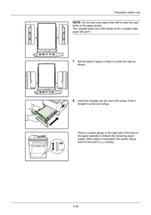 Page 74Preparation before Use
2-38
NOTE: Do not load more paper t han will fit under the load 
limits on the paper guides.
The cassette holds up to 500 sheets of A4 or smaller plain 
paper (80 g/m2).
7Set the stack of paper so that it is under the clips as 
shown.
8Insert the cassette into the sl ot in the printer. Push it 
straight in as far as it will go.
There is a paper gauge on the right side of the front of 
the paper cassette to indicate the remaining paper 
supply. When paper is exhausted, the pointer...